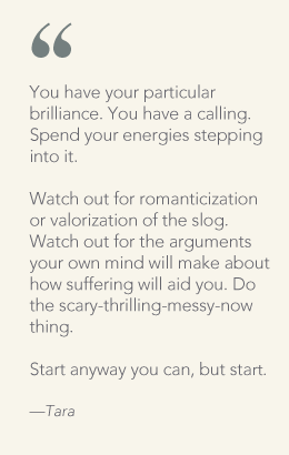You have your particular brilliance. You have a calling. Spend your energies stepping into it. Watch out for romanticization or valorization of the slog. Watch out for the arguments your own mind will make about how suffering will aid you. Do the scary-thrilling-messy-now thing.Start anyway you can, but start. � Tara